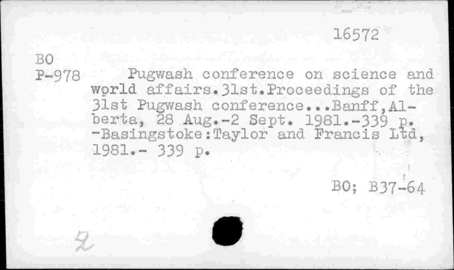 ﻿16572
BO
P-978 Pugwash conference on science and wprld affairs.31st.Proceedings of the 31st Pugwash conference...Banff,Alberta, 28 Aug.-2 Sept. 1981.-339 p. -Basingstoke:Taylor and Brancis Ltd, 1981.- 339 p.
BO; B37-64